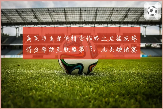 高芙与吉尔伯特合作终止后接发球得分率跌至联盟第15，北美硬地赛季面临调整
