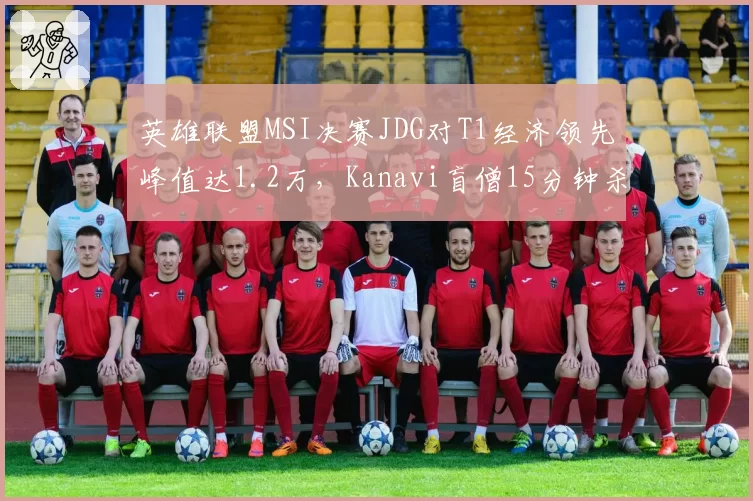 英雄联盟MSI决赛JDG对T1经济领先峰值达1.2万,Kanavi盲僧15分钟杀穿下路