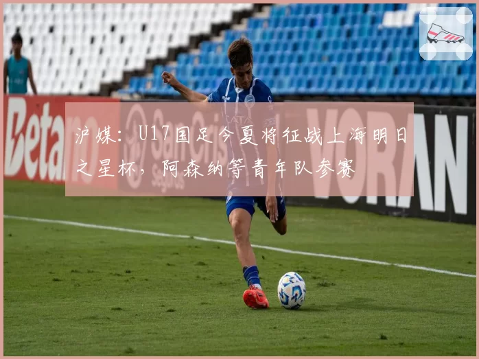 沪媒：U17国足今夏将征战上海明日之星杯，阿森纳等青年队参赛