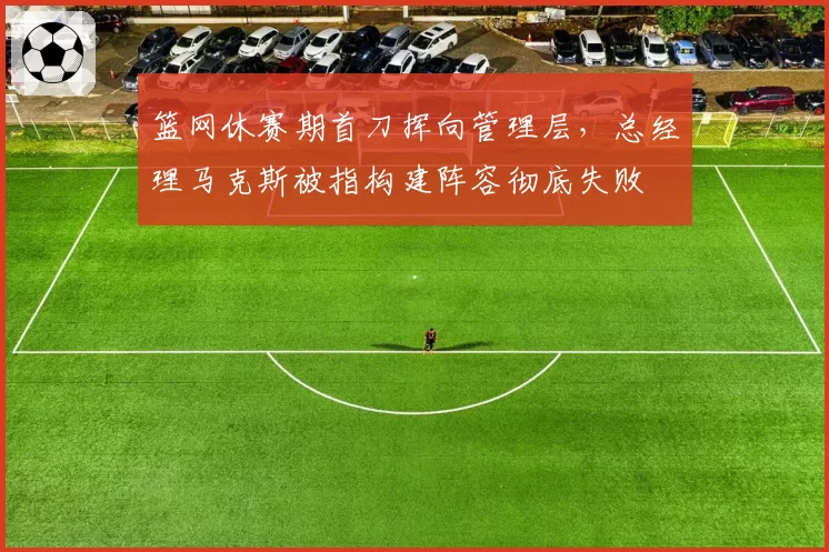 篮网休赛期首刀挥向管理层,总经理马克斯被指构建阵容彻底失败