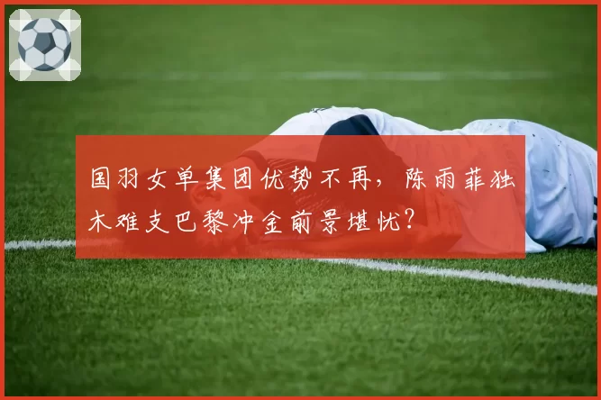 国羽女单集团优势不再，陈雨菲独木难支巴黎冲金前景堪忧？