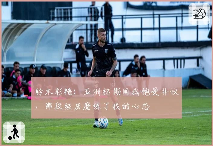 铃木彩艳：亚洲杯期间我饱受非议，那段经历磨练了我的心态