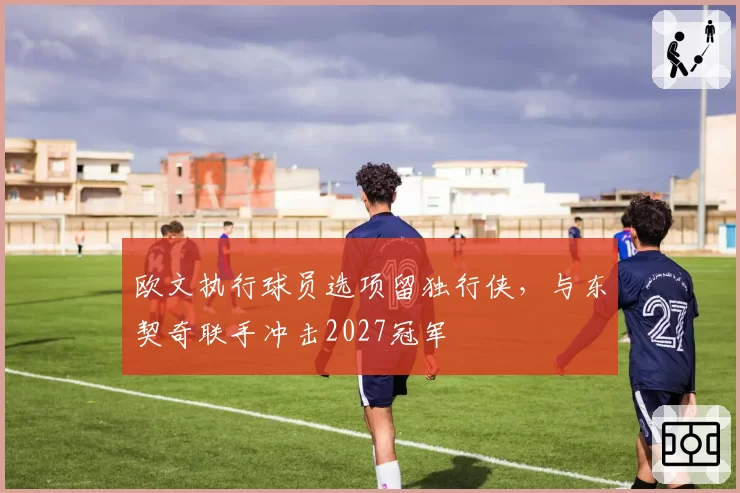 欧文执行球员选项留独行侠，与东契奇联手冲击2027冠军