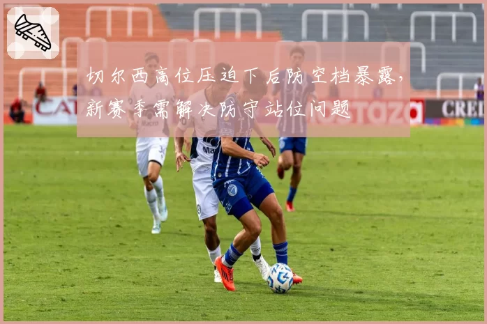 切尔西高位压迫下后防空档暴露，新赛季需解决防守站位问题