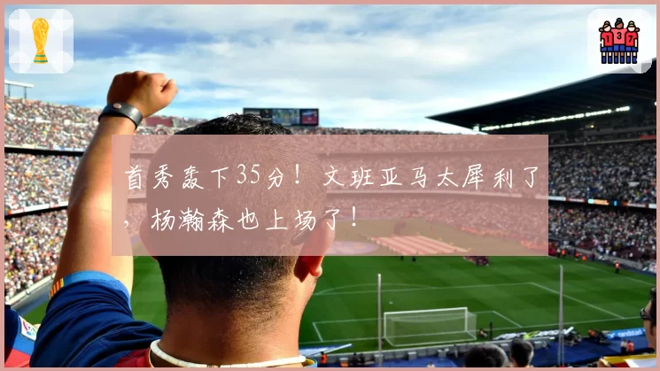 首秀轰下35分！文班亚马太犀利了，杨瀚森也上场了！