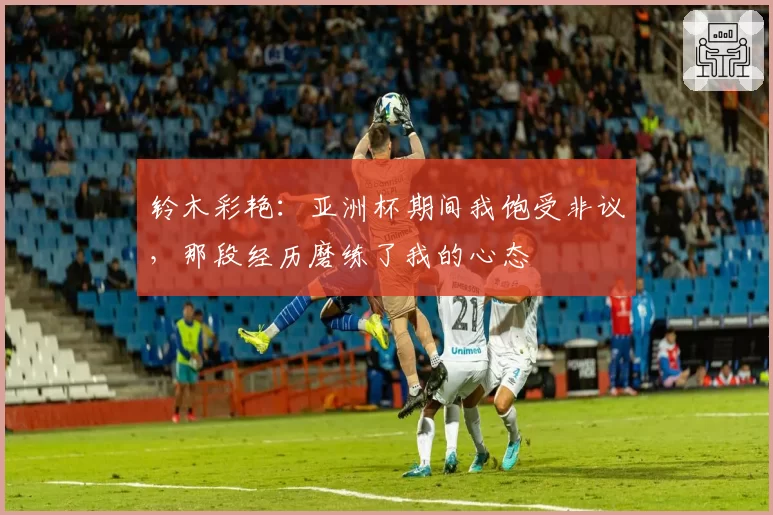 铃木彩艳：亚洲杯期间我饱受非议，那段经历磨练了我的心态