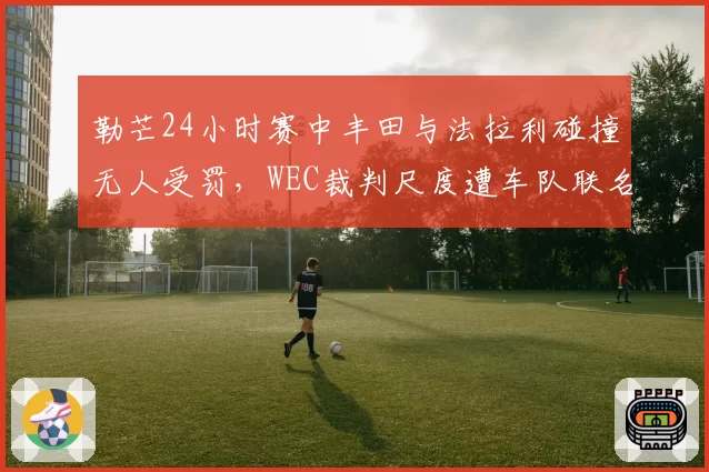 勒芒24小时赛中丰田与法拉利碰撞无人受罚,WEC裁判尺度遭车队联名抗议