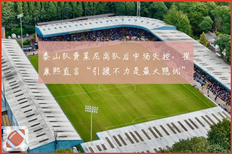 泰山队费莱尼离队后中场失控,崔康熙直言“引援不力是最大隐忧”