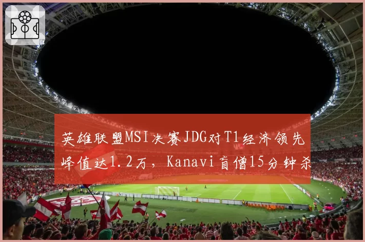 英雄联盟MSI决赛JDG对T1经济领先峰值达1.2万,Kanavi盲僧15分钟杀穿下路