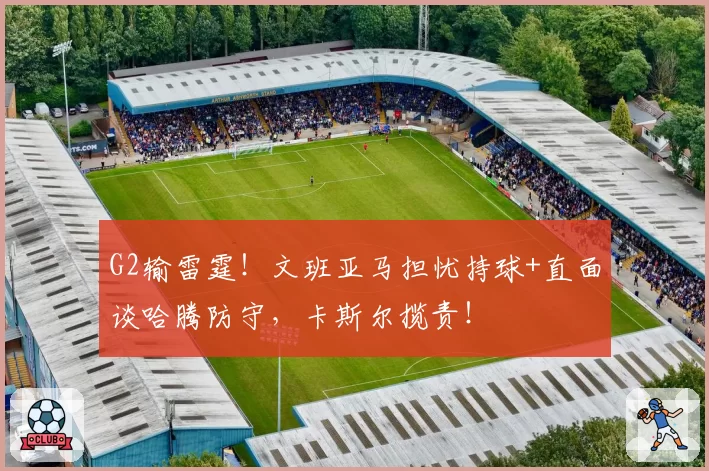 G2输雷霆!文班亚马担忧持球+直面谈哈腾防守,卡斯尔揽责!
