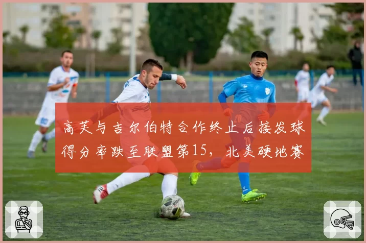 高芙与吉尔伯特合作终止后接发球得分率跌至联盟第15，北美硬地赛季面临调整