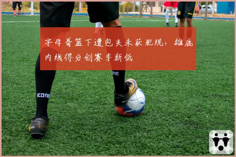 字母哥篮下遭包夹未获犯规，雄鹿内线得分创赛季新低