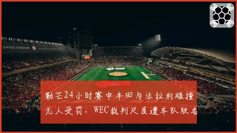勒芒24小时赛中丰田与法拉利碰撞无人受罚,WEC裁判尺度遭车队联名抗议