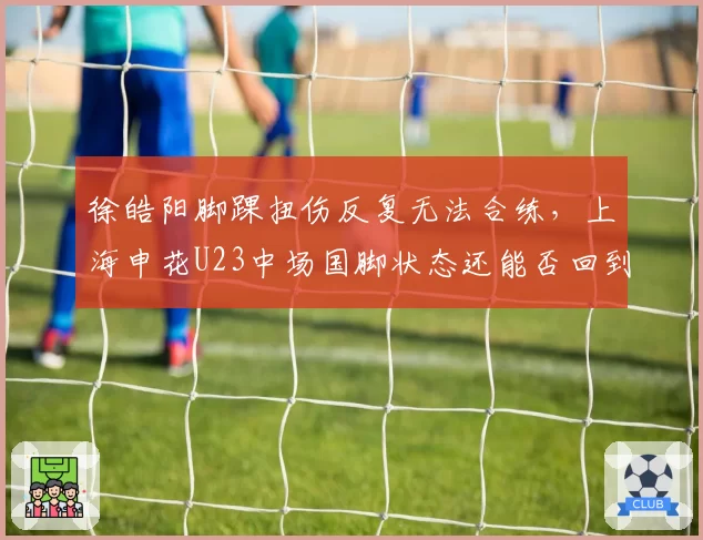 徐皓阳脚踝扭伤反复无法合练,上海申花U23中场国脚状态还能否回到巅峰?