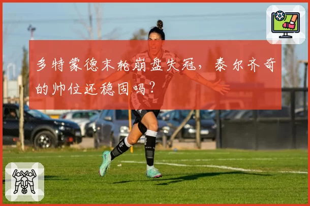多特蒙德末轮崩盘失冠,泰尔齐奇的帅位还稳固吗?