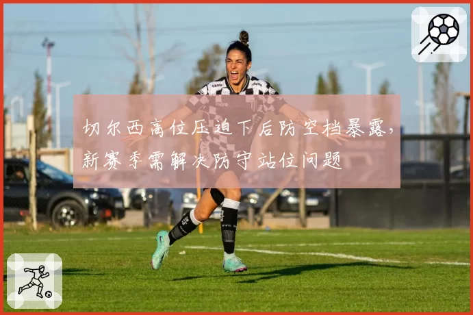 切尔西高位压迫下后防空档暴露，新赛季需解决防守站位问题