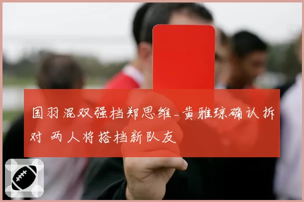 国羽混双强档郑思维_黄雅琼确认拆对 两人将搭档新队友
