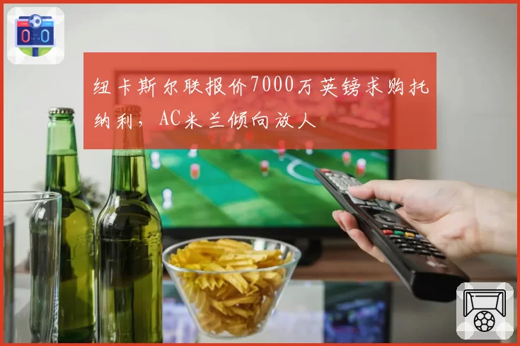 纽卡斯尔联报价7000万英镑求购托纳利,AC米兰倾向放人