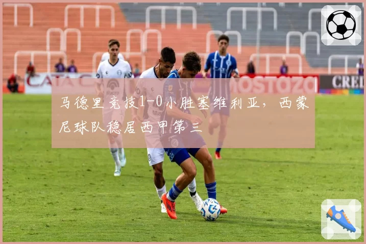 马德里竞技1-0小胜塞维利亚,西蒙尼球队稳居西甲第三