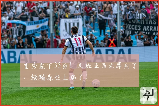 首秀轰下35分！文班亚马太犀利了，杨瀚森也上场了！