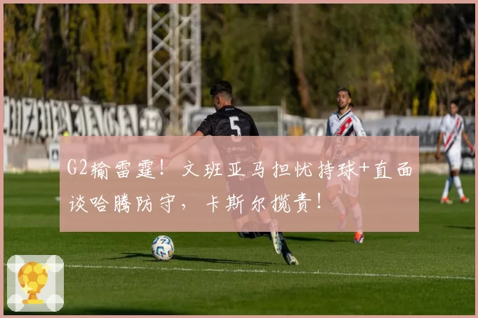 G2输雷霆！文班亚马担忧持球+直面谈哈腾防守，卡斯尔揽责！