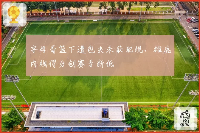 字母哥篮下遭包夹未获犯规，雄鹿内线得分创赛季新低