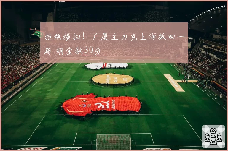 拒绝横扫!广厦主力克上海扳回一局 胡金秋30分