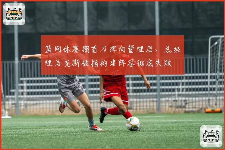 篮网休赛期首刀挥向管理层，总经理马克斯被指构建阵容彻底失败