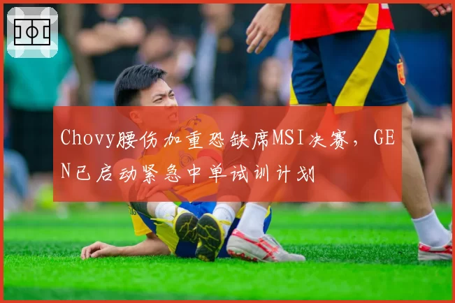 Chovy腰伤加重恐缺席MSI决赛,GEN已启动紧急中单试训计划