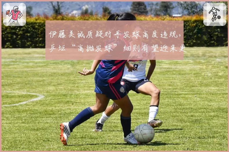 伊藤美诚质疑对手发球高度违规,乒坛“高抛发球”细则有望迎来更严修订