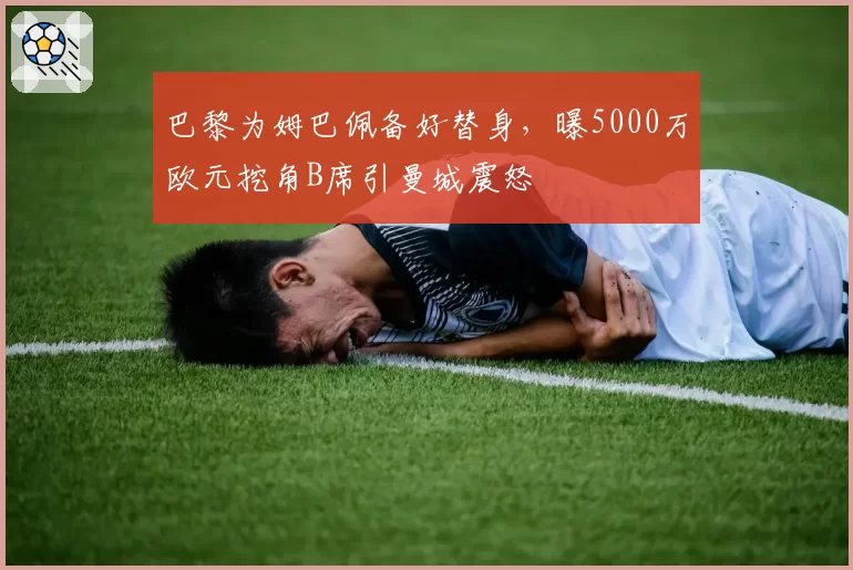 巴黎为姆巴佩备好替身,曝5000万欧元挖角B席引曼城震怒