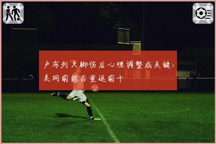 卢布列夫脚伤后心理调整成关键，美网前能否重返前十