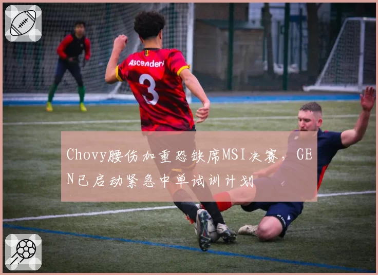 Chovy腰伤加重恐缺席MSI决赛，GEN已启动紧急中单试训计划
