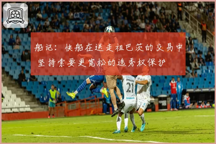 船记：快船在送走祖巴茨的交易中 坚持索要更宽松的选秀权保护