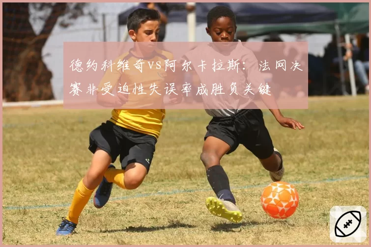 德约科维奇vs阿尔卡拉斯:法网决赛非受迫性失误率成胜负关键