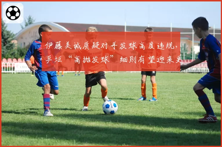 伊藤美诚质疑对手发球高度违规，乒坛“高抛发球”细则有望迎来更严修订