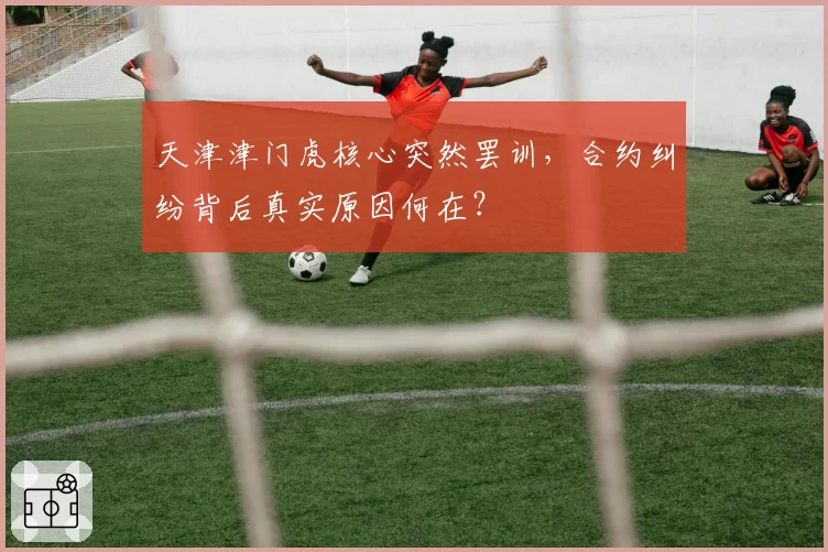 天津津门虎核心突然罢训,合约纠纷背后真实原因何在?