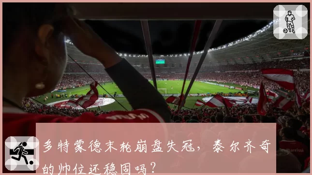 多特蒙德末轮崩盘失冠,泰尔齐奇的帅位还稳固吗?