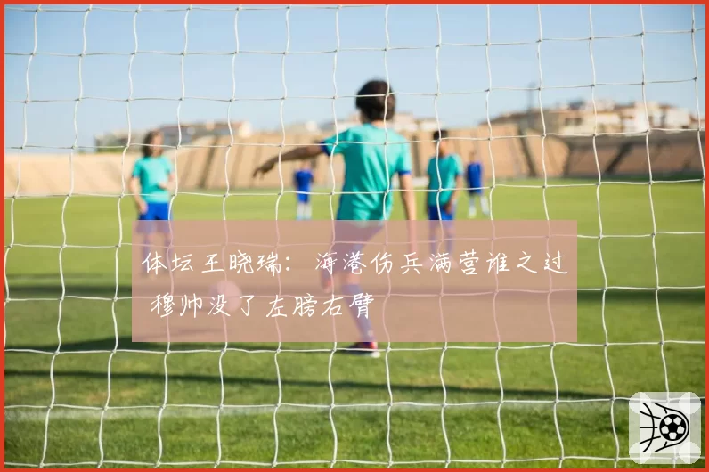 体坛王晓瑞：海港伤兵满营谁之过 穆帅没了左膀右臂