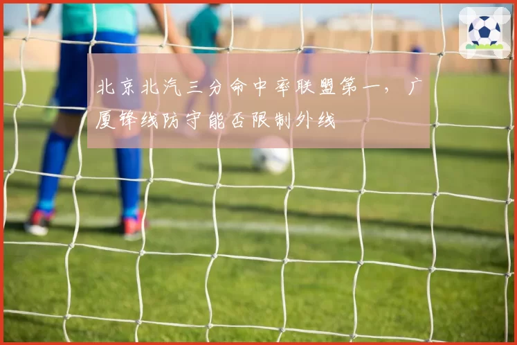 北京北汽三分命中率联盟第一，广厦锋线防守能否限制外线